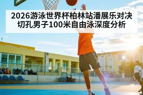 2026游泳世界杯柏林站潘展乐对决切孔男子100米自由泳深度分析